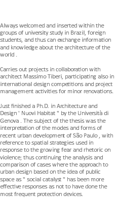  Always welcomed and inserted within the groups of university study in Brazil, foreign students, and thus can exchange information and knowledge about the architecture of the world . Carries out projects in collaboration with architect Massimo Tiberi, participating also in international design competitions and project management activities for minor renovations. Just finished a Ph.D. in Architecture and Design ' Nuovi Habitat " by the Università di Genova . The subject of the thesis was the interpretation of the modes and forms of recent urban development of São Paulo , with reference to spatial strategies used in response to the growing fear and rhetoric on violence; thus continuing the analysis and comparison of cases where the approach to urban design based on the idea of public space as " social catalyst " has been more effective responses as not to have done the most frequent protection devices. 